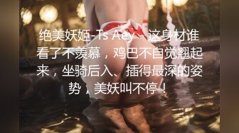 绝美妖姬-Ts Aey - 这身材谁看了不羡慕，鸡巴不自觉翘起来，坐骑后入、插得最深的姿势，美妖叫不停！