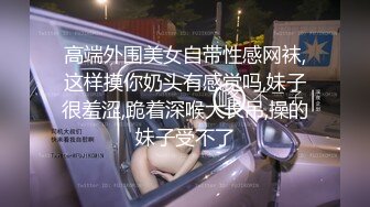 高端外围美女自带性感网袜,这样摸你奶头有感觉吗,妹子很羞涩,跪着深喉大长吊,操的妹子受不了