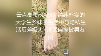 云盘高质秘XM》清纯朴实的大学生乡妹子生活中与隐私生活反差极大~洗澡自摸被男友搞