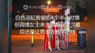 白色浴缸房偷拍4个半小时情侣调情女主来大姨妈守了久最后还是让男主攻破了防线