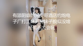 有舔阴癖的光头哥酒店约炮电子厂打工妹开房妹子貌似没啥经验不大会玩