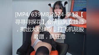 [MP4/639MB]2024-6-18【寻寻寻探花】会所巨乳女技师，掏出大奶揉捏，打飞机屁股磨蹭，疯狂撸