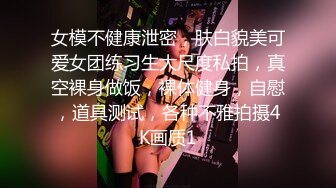 女模不健康泄密，肤白貌美可爱女团练习生大尺度私拍，真空裸身做饭，裸体健身，自慰，道具测试，各种不雅拍摄4K画质1