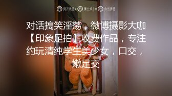 对话搞笑淫荡，微博摄影大咖【印象足拍】收费作品，专注约玩清纯学生美少女，口交，嫩足交