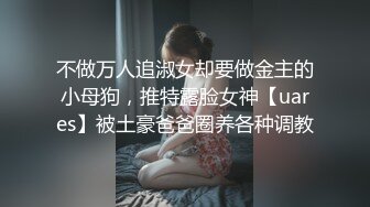 不做万人追淑女却要做金主的小母狗，推特露脸女神【uares】被土豪爸爸圈养各种调教