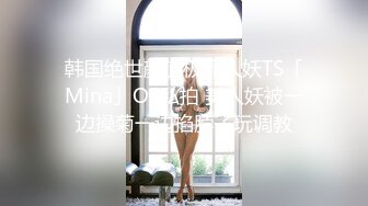 韩国绝世颜值极品人妖TS「Mina」OF私拍 美人妖被一边操菊一边掐脖子玩调教