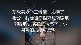 顶级美妖Ts王诗晴：太棒了，老公，我要被你操死啦嗷嗷哦哦哦哦 。美色的诱惑下，小哥哥的战绩可嘉！！