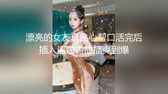 漂亮的女友真贴心帮口活完后插入逼逼内抽插爽到爆