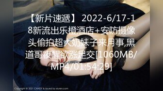 【新片速遞】 2022-6/17-18新流出乐橙酒店+安防摄像头偷拍超大奶妹子来月事,黑道哥夜醒欲涨足交[1060MB/MP4/01:54:29]