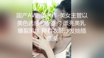 国产AV剧情新作-美女主管以美色诱惑老板签约 漂亮美乳 爆裂黑丝 穿着衣服沙发抽插爆操