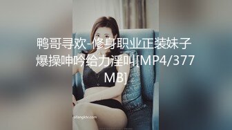 鸭哥寻欢-修身职业正装妹子 爆操呻吟给力淫叫[MP4/377MB]