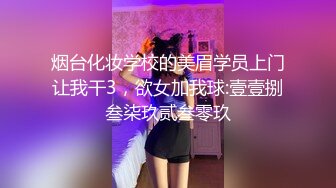 烟台化妆学校的美眉学员上门让我干3，欲女加我球:壹壹捌叁柒玖贰叁零玖