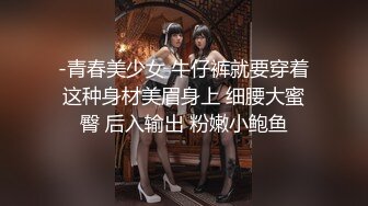 -青春美少女 牛仔裤就要穿着这种身材美眉身上 细腰大蜜臀 后入输出 粉嫩小鲍鱼