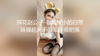 探花赵公子-看着瘦小的白带妹操起来不但紧还很耐操