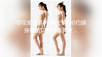 寻花偷拍系列-男主3500约操身材苗窕的洋装美女…