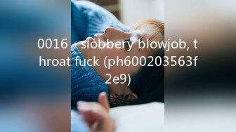 0016 - slobbery blowjob, throat fuck (ph600203563f2e9)