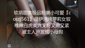 软萌甜美极品粉嫩小可爱『coszj561』哇伊清纯萝莉女奴 稚嫩白虎美穴又粉又嫩又紧 被主人开发成小母狗