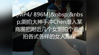 [MP4/ 896M]&nbsp;&nbsp;厕拍大神手冲Chen潜入某商圈把附近几个女厕拍个遍偷拍各式各样的女人尿尿