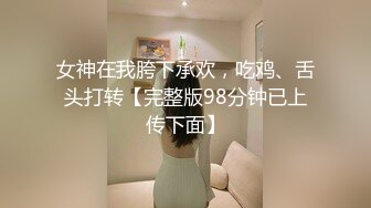 女神在我胯下承欢，吃鸡、舌头打转【完整版98分钟已上传下面】