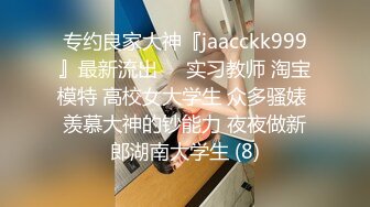 专约良家大神『jaacckk999』最新流出❤️实习教师 淘宝模特 高校女大学生 众多骚婊 羡慕大神的钞能力 夜夜做新郎湖南大学生 (8)