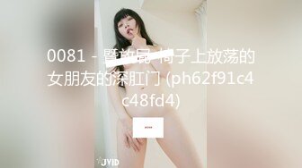 0081 - 暨放屁-椅子上放荡的女朋友的深肛门 (ph62f91c4c48fd4)