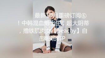 ⚫️⚫️最新10月重磅订阅⑥！中韩混血博士生，超大阴蒂，撸铁肌肉女【peachy】自慰啪啪群P