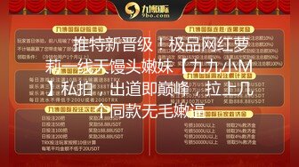 ✅✅推特新晋级！极品网红萝莉一线天馒头嫩妹【九九小M】私拍，出道即巅峰，拉上几个同款无毛嫩逼