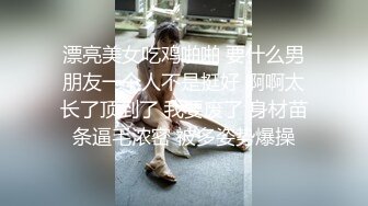 漂亮美女吃鸡啪啪 要什么男朋友一个人不是挺好 啊啊太长了顶到了 我要废了 身材苗条逼毛浓密 被多姿势爆操