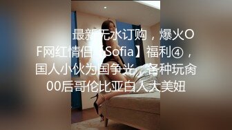 ⚫️⚫️最新无水订购，爆火OF网红情侣【Sofia】福利④，国人小伙为国争光，各种玩肏00后哥伦比亚白人大美妞