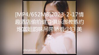 [MP4/652MB]2023-2-17情趣酒店偷拍健身俱乐部教练约炮富姐韵味吊带娇羞少妇 美女