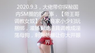 2020.9.3，大佬带你探秘国内SM圈的那些事，【帝王哥调教女奴】三个良家小少妇玩捆绑，灌肠狗笼道具调教成淫荡母狗，刺激劲爆让你大开眼界