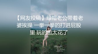 【网友投稿】绿帽老公带着老婆挨操 一拳一拳的打进屁股里 玩的也太花了