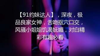 【91约妹达人】，深夜，极品良家女神，舌吻抠穴口交，风骚小姐姐饥渴妩媚，对白精彩有趣必看