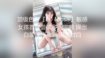 顶级色影『ED Mosai』敏感女孩首次尝试多人啪啪 操出白浆淫叫高潮 国语对白