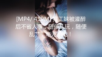 [MP4/ 419M] 打工妹被灌醉后不省人事，随便乱玩，随便乱艹，毫无知觉！